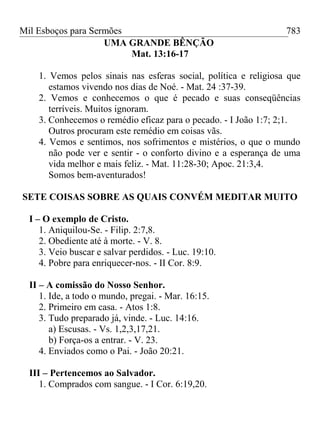 Mil Esboços para Sermões
UMA GRANDE BÊNÇÃO
Mat. 13:16-17
1. Vemos pelos sinais nas esferas social, política e religiosa que
estamos vivendo nos dias de Noé. - Mat. 24 :37-39.
2. Vemos e conhecemos o que é pecado e suas conseqüências
terríveis. Muitos ignoram.
3. Conhecemos o remédio eficaz para o pecado. - I João 1:7; 2;1.
Outros procuram este remédio em coisas vãs.
4. Vemos e sentimos, nos sofrimentos e mistérios, o que o mundo
não pode ver e sentir - o conforto divino e a esperança de uma
vida melhor e mais feliz. - Mat. 11:28-30; Apoc. 21:3,4.
Somos bem-aventurados!
SETE COISAS SOBRE AS QUAIS CONVÉM MEDITAR MUITO
I – O exemplo de Cristo.
1. Aniquilou-Se. - Filip. 2:7,8.
2. Obediente até à morte. - V. 8.
3. Veio buscar e salvar perdidos. - Luc. 19:10.
4. Pobre para enriquecer-nos. - II Cor. 8:9.
II – A comissão do Nosso Senhor.
1. Ide, a todo o mundo, pregai. - Mar. 16:15.
2. Primeiro em casa. - Atos 1:8.
3. Tudo preparado já, vinde. - Luc. 14:16.
a) Escusas. - Vs. 1,2,3,17,21.
b) Força-os a entrar. - V. 23.
4. Enviados como o Pai. - João 20:21.
III – Pertencemos ao Salvador.
1. Comprados com sangue. - I Cor. 6:19,20.
783
 