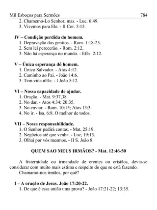 Mil Esboços para Sermões
2. Chamemo-Lo Senhor, mas. - Luc. 6:49.
3. Vivemos para Ele. - II Cor. 5:15.
IV – Condição perdida do homem.
1. Depravação dos gentios. - Rom. 1:18-23.
2. Sem lei perecerão. - Rom. 2:12.
3. Não há esperança no mundo. - Efés. 2:12.
V – Única esperança dó homem.
1. Único Salvador. - Atos 4:12.
2. Caminho ao Pai. - João 14:6.
3. Tem vida nEle. - I João 5:12.
VI – Nossa capacidade de ajudar.
1. Oração. - Mat. 9:37,38.
2. No dar. - Atos 4:34; 20:35.
3. No enviar. - Rom. 10:15; Atos 13:3.
4. No ir. - Isa. 6:8. O melhor de todos.
VII – Nossa responsabilidade.
1. O Senhor pedirá contas. - Mat. 25:19.
2. Negócios até que venha. - Luc, 19:13.
3. Olhai por vós mesmos. - II S. João 8.
QUEM SAO MEUS IRMÃOS? - Mat. 12:46-50
A fraternidade ou irmandade de crentes ou cristãos, devia-se
considerar com muito mais estima e respeito do que se está fazendo.
Chamamo-nos irmãos, por quê?
I – A oração de Jesus. João 17:20-22.
1. De que é essa união uma prova? - João 17:21-22; 13:35.
784
 