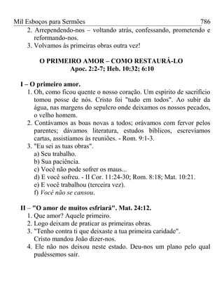 Mil Esboços para Sermões
2. Arrependendo-nos – voltando atrás, confessando, prometendo e
reformando-nos.
3. Volvamos às primeiras obras outra vez!
O PRIMEIRO AMOR – COMO RESTAURÁ-LO
Apoc. 2:2-7; Heb. 10:32; 6:10
I – O primeiro amor.
1. Oh, como ficou quente o nosso coração. Um espírito de sacrifício
tomou posse de nós. Cristo foi "tudo em todos". Ao subir da
água, nas margens do sepulcro onde deixamos os nossos pecados,
o velho homem.
2. Contávamos as boas novas a todos; orávamos com fervor pelos
parentes; dávamos literatura, estudos bíblicos, escrevíamos
cartas, assistíamos às reuniões. - Rom. 9:1-3.
3. "Eu sei as tuas obras".
a) Seu trabalho.
b) Sua paciência.
c) Você não pode sofrer os maus...
d) E você sofreu. - II Cor. 11:24-30; Rom. 8:18; Mat. 10:21.
e) E você trabalhou (terceira vez).
f) Você não se cansou.
II – "O amor de muitos esfriará". Mat. 24:12.
1. Que amor? Aquele primeiro.
2. Logo deixam de praticar as primeiras obras.
3. "Tenho contra ti que deixaste a tua primeira caridade".
Cristo mandou João dizer-nos.
4. Ele não nos deixou neste estado. Deu-nos um plano pelo qual
pudéssemos sair.
786
 