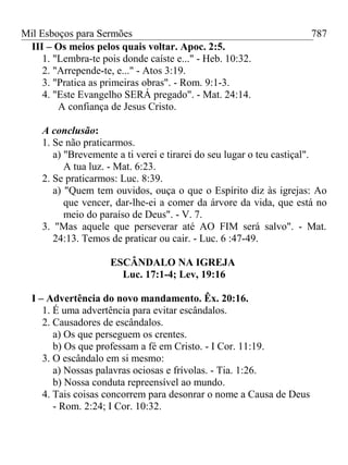 Mil Esboços para Sermões
III – Os meios pelos quais voltar. Apoc. 2:5.
1. "Lembra-te pois donde caíste e..." - Heb. 10:32.
2. "Arrepende-te, e..." - Atos 3:19.
3. "Pratica as primeiras obras". - Rom. 9:1-3.
4. "Este Evangelho SERÁ pregado". - Mat. 24:14.
A confiança de Jesus Cristo.
A conclusão:
1. Se não praticarmos.
a) "Brevemente a ti verei e tirarei do seu lugar o teu castiçal".
A tua luz. - Mat. 6:23.
2. Se praticarmos: Luc. 8:39.
a) "Quem tem ouvidos, ouça o que o Espírito diz às igrejas: Ao
que vencer, dar-lhe-ei a comer da árvore da vida, que está no
meio do paraíso de Deus". - V. 7.
3. "Mas aquele que perseverar até AO FIM será salvo". - Mat.
24:13. Temos de praticar ou cair. - Luc. 6 :47-49.
ESCÂNDALO NA IGREJA
Luc. 17:1-4; Lev, 19:16
I – Advertência do novo mandamento. Êx. 20:16.
1. É uma advertência para evitar escândalos.
2. Causadores de escândalos.
a) Os que perseguem os crentes.
b) Os que professam a fé em Cristo. - I Cor. 11:19.
3. O escândalo em si mesmo:
a) Nossas palavras ociosas e frívolas. - Tia. 1:26.
b) Nossa conduta repreensível ao mundo.
4. Tais coisas concorrem para desonrar o nome a Causa de Deus
- Rom. 2:24; I Cor. 10:32.
787
 