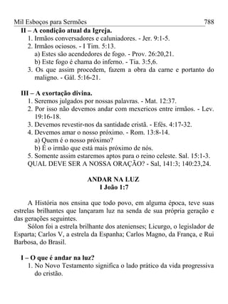 Mil Esboços para Sermões
II – A condição atual da Igreja.
1. Irmãos conversadores e caluniadores. - Jer. 9:1-5.
2. Irmãos ociosos. - I Tim. 5:13.
a) Estes são acendedores de fogo. - Prov. 26:20,21.
b) Este fogo é chama do inferno. - Tia. 3:5,6.
3. Os que assim procedem, fazem a obra da carne e portanto do
maligno. - Gál. 5:16-21.
III – A exortação divina.
1. Seremos julgados por nossas palavras. - Mat. 12:37.
2. Por isso não devemos andar com mexericos entre irmãos. - Lev.
19:16-18.
3. Devemos revestir-nos da santidade cristã. - Efés. 4:17-32.
4. Devemos amar o nosso próximo. - Rom. 13:8-14.
a) Quem é o nosso próximo?
b) É o irmão que está mais próximo de nós.
5. Somente assim estaremos aptos para o reino celeste. Sal. 15:1-3.
QUAL DEVE SER A NOSSA ORAÇÃO? - Sal, 141:3; 140:23,24.
ANDAR NA LUZ
I João 1:7
A História nos ensina que todo povo, em alguma época, teve suas
estrelas brilhantes que lançaram luz na senda de sua própria geração e
das gerações seguintes.
Sólon foi a estrela brilhante dos atenienses; Licurgo, o legislador de
Esparta; Carlos V, a estrela da Espanha; Carlos Magno, da França, e Rui
Barbosa, do Brasil.
I – O que é andar na luz?
1. No Novo Testamento significa o lado prático da vida progressiva
do cristão.
788
 