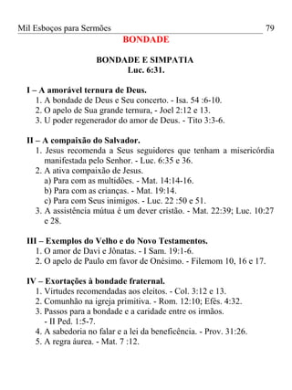 Mil Esboços para Sermões
BONDADE
BONDADE E SIMPATIA
Luc. 6:31.
I – A amorável ternura de Deus.
1. A bondade de Deus e Seu concerto. - Isa. 54 :6-10.
2. O apelo de Sua grande ternura, - Joel 2:12 e 13.
3. U poder regenerador do amor de Deus. - Tito 3:3-6.
II – A compaixão do Salvador.
1. Jesus recomenda a Seus seguidores que tenham a misericórdia
manifestada pelo Senhor. - Luc. 6:35 e 36.
2. A ativa compaixão de Jesus.
a) Para com as multidões. - Mat. 14:14-16.
b) Para com as crianças. - Mat. 19:14.
c) Para com Seus inimigos. - Luc. 22 :50 e 51.
3. A assistência mútua é um dever cristão. - Mat. 22:39; Luc. 10:27
e 28.
III – Exemplos do Velho e do Novo Testamentos.
1. O amor de Davi e Jônatas. - I Sam. 19:1-6.
2. O apelo de Paulo em favor de Onésimo. - Filemom 10, 16 e 17.
IV – Exortações à bondade fraternal.
1. Virtudes recomendadas aos eleitos. - Col. 3:12 e 13.
2. Comunhão na igreja primitiva. - Rom. 12:10; Efés. 4:32.
3. Passos para a bondade e a caridade entre os irmãos.
- II Ped. 1:5-7.
4. A sabedoria no falar e a lei da beneficência. - Prov. 31:26.
5. A regra áurea. - Mat. 7 :12.
79
 