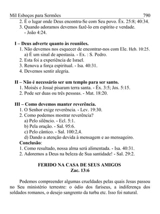 Mil Esboços para Sermões
2. É o lugar onde Deus encontra-Se com Seu povo. Êx. 25:8; 40:34.
3. Quando adoramos devemos fazê-lo em espírito e verdade.
- João 4:24.
I – Deus adverte quanto às reuniões.
1. Não devemos nos esquecer de encontrar-nos com Ele. Heb. 10:25.
a) É um sinal de apostasia. - Ex. : S. Pedro.
2. Esta foi a experiência de Israel.
3. Renova a força espiritual. - Isa. 40:31.
4. Devemos sentir alegria.
II – Não é necessário ser um templo para ser santo.
1. Moisés e Josué pisaram terra santa. - Êx. 3:5; Jos. 5:15.
2. Pode ser duas ou três pessoas. - Mat. 18:20.
III – Como devemos manter reverência.
1. O Senhor exige reverência. - Lev. 19:30.
2. Como podemos mostrar reverência?
a) Pelo silêncio. - Ecl. 5:1.
b) Pela oração. - Sal. 95:6.
c) Pelo cântico. - Sal. 100:2,4.
d) Dando a atenção devida à mensagem e ao mensageiro.
Conclusão:
1. Como resultado, nossa alma será alimentada. - Isa. 40:31.
2. Adoremos a Deus na beleza de Sua santidade! - Sal. 29:2.
FERIDO NA CASA DE SEUS AMIGOS
Zac. 13:6
Podemos compreender algumas crueldades pelas quais Jesus passou
no Seu ministério terrestre: o ódio dos fariseus, a indiferença dos
soldados romanos, o desejo sangrento da turba etc. Isso foi natural.
790
 