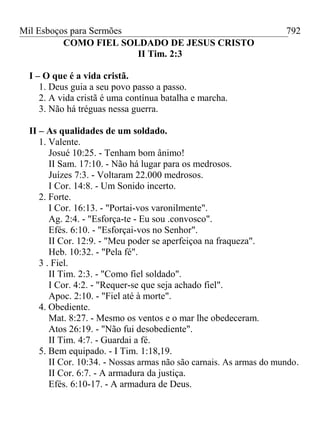 Mil Esboços para Sermões
COMO FIEL SOLDADO DE JESUS CRISTO
II Tim. 2:3
I – O que é a vida cristã.
1. Deus guia a seu povo passo a passo.
2. A vida cristã é uma contínua batalha e marcha.
3. Não há tréguas nessa guerra.
II – As qualidades de um soldado.
1. Valente.
Josué 10:25. - Tenham bom ânimo!
II Sam. 17:10. - Não há lugar para os medrosos.
Juízes 7:3. - Voltaram 22.000 medrosos.
I Cor. 14:8. - Um Sonido incerto.
2. Forte.
I Cor. 16:13. - "Portai-vos varonilmente".
Ag. 2:4. - "Esforça-te - Eu sou .convosco".
Efés. 6:10. - "Esforçai-vos no Senhor".
II Cor. 12:9. - "Meu poder se aperfeiçoa na fraqueza".
Heb. 10:32. - "Pela fé".
3 . Fiel.
II Tim. 2:3. - "Como fiel soldado".
I Cor. 4:2. - "Requer-se que seja achado fiel".
Apoc. 2:10. - "Fiel até à morte".
4. Obediente.
Mat. 8:27. - Mesmo os ventos e o mar lhe obedeceram.
Atos 26:19. - "Não fui desobediente".
II Tim. 4:7. - Guardai a fé.
5. Bem equipado. - I Tim. 1:18,19.
II Cor. 10:34. - Nossas armas não são carnais. As armas do mundo.
II Cor. 6:7. - A armadura da justiça.
Efés. 6:10-17. - A armadura de Deus.
792
 