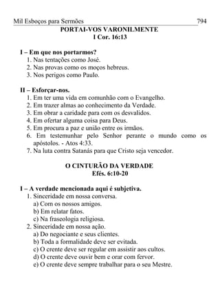 Mil Esboços para Sermões
PORTAI-VOS VARONILMENTE
I Cor. 16:13
I – Em que nos portarmos?
1. Nas tentações como José.
2. Nas provas como os moços hebreus.
3. Nos perigos como Paulo.
II – Esforçar-nos.
1. Em ter uma vida em comunhão com o Evangelho.
2. Em trazer almas ao conhecimento da Verdade.
3. Em obrar a caridade para com os desvalidos.
4. Em ofertar alguma coisa para Deus.
5. Em procura a paz e união entre os irmãos.
6. Em testemunhar pelo Senhor perante o mundo como os
apóstolos. - Atos 4:33.
7. Na luta contra Satanás para que Cristo seja vencedor.
O CINTURÃO DA VERDADE
Efés. 6:10-20
I – A verdade mencionada aqui é subjetiva.
1. Sinceridade em nossa conversa.
a) Com os nossos amigos.
b) Em relatar fatos.
c) Na fraseologia religiosa.
2. Sinceridade em nossa ação.
a) Do negociante e seus clientes.
b) Toda a formalidade deve ser evitada.
c) O crente deve ser regular em assistir aos cultos.
d) O crente deve ouvir bem e orar com fervor.
e) O crente deve sempre trabalhar para o seu Mestre.
794
 