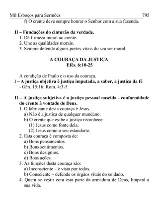 Mil Esboços para Sermões
f) O crente deve sempre honrar o Senhor com a sua fazenda.
II – Fundações do cinturão da verdade.
1. Dá firmeza moral ao crente.
2. Une as qualidades morais.
3. Sempre defende alguns portes vitais do seu ser moral.
A COURAÇA DA JUSTIÇA
Efés. 6:10-25
A condição de Paulo e o uso da couraça.
l – A justiça objetiva é justiça imputada, a saber, a justiça da fé
- Gên. 15:16; Rom. 4:3-5.
II – A justiça subjetiva é a justiça pessoal nascida - conformidade
do crente à vontade de Deus.
1. O fabricante desta couraça é Jesus.
a) Não é a justiça de qualquer mundano.
b) O crente que exibe a justiça reconhece:
(1) Jesus como fonte dela.
(2) Jesus como o seu estandarte.
2. Esta couraça é composta de:
a) Bons pensamentos.
b) Bons sentimentos.
c) Bons desígnios.
d) Boas ações.
3. As funções desta couraça são:
a) Inconsciente – é vista por todos.
b) Consciente – defende os órgãos vitais do soldado.
4. Quem se vestir com esta parte da armadura de Deus, limpará a
sua vida.
795
 