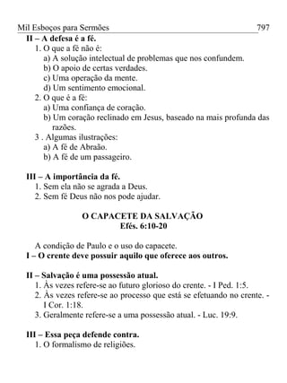 Mil Esboços para Sermões
II – A defesa é a fé.
1. O que a fé não é:
a) A solução intelectual de problemas que nos confundem.
b) O apoio de certas verdades.
c) Uma operação da mente.
d) Um sentimento emocional.
2. O que é a fé:
a) Uma confiança de coração.
b) Um coração reclinado em Jesus, baseado na mais profunda das
razões.
3 . Algumas ilustrações:
a) A fé de Abraão.
b) A fé de um passageiro.
III – A importância da fé.
1. Sem ela não se agrada a Deus.
2. Sem fé Deus não nos pode ajudar.
O CAPACETE DA SALVAÇÃO
Efés. 6:10-20
A condição de Paulo e o uso do capacete.
I – O crente deve possuir aquilo que oferece aos outros.
II – Salvação é uma possessão atual.
1. Às vezes refere-se ao futuro glorioso do crente. - I Ped. 1:5.
2. Às vezes refere-se ao processo que está se efetuando no crente. -
I Cor. 1:18.
3. Geralmente refere-se a uma possessão atual. - Luc. 19:9.
III – Essa peça defende contra.
1. O formalismo de religiões.
797
 