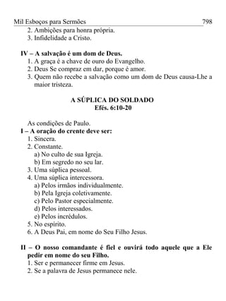 Mil Esboços para Sermões
2. Ambições para honra própria.
3. Infidelidade a Cristo.
IV – A salvação é um dom de Deus.
1. A graça é a chave de ouro do Evangelho.
2. Deus Se compraz em dar, porque é amor.
3. Quem não recebe a salvação como um dom de Deus causa-Lhe a
maior tristeza.
A SÚPLICA DO SOLDADO
Efés. 6:10-20
As condições de Paulo.
I – A oração do crente deve ser:
1. Sincera.
2. Constante.
a) No culto de sua Igreja.
b) Em segredo no seu lar.
3. Uma súplica pessoal.
4. Uma súplica intercessora.
a) Pelos irmãos individualmente.
b) Pela Igreja coletivamente.
c) Pelo Pastor especialmente.
d) Pelos interessados.
e) Pelos incrédulos.
5. No espírito.
6. A Deus Pai, em nome do Seu Filho Jesus.
II – O nosso comandante é fiel e ouvirá todo aquele que a Ele
pedir em nome do seu Filho.
1. Ser e permanecer firme em Jesus.
2. Se a palavra de Jesus permanece nele.
798
 