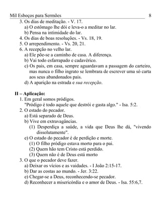 Mil Esboços para Sermões
3. Os dias de meditação. - V. 17.
a) O estômago lhe dói e leva-o a meditar no lar.
b) Pensa na intimidade do lar.
4. Os dias de boas resoluções. - Vs. 18, 19.
5. O arrependimento. - Vs. 20, 21.
6. A recepção no velho lar.
a) Ele põe-se a caminho de casa. A diferença.
b) Vai todo esfarrapado e cadavérico.
c) Os pais, em casa, sempre aguardavam a passagem do carteiro,
mas nunca o filho ingrato se lembrara de escrever uma só carta
aos seus abandonados pais.
d) A aparição na estrada e sua recepção.
II – Aplicação:
1. Em geral somos pródigos.
"Pródigo é todo aquele que destrói e gasta algo." - Isa. 5:2.
2. O estado do pecador.
a) Está separado de Deus.
b) Vive em extravagâncias.
(1) Desperdiça a saúde, a vida que Deus lhe dá, "vivendo
dissolutamente".
e) O estado do pecador é de perdição e morte.
(1) O filho pródigo estava morto para o pai.
(2) Quem hão tem Cristo está perdido.
(3) Quem não é de Deus está morto
3. O que o pecador deve fazer.
a) Deixar os vícios e as vaidades. - I João 2:15-17.
b) Dar as costas ao mundo. - Jer. 3:22.
e) Chegar-se a Deus, reconhecendo-se pecador.
d) Reconhecer a misericórdia e o amor de Deus. - Isa. 55:6,7.
8
 