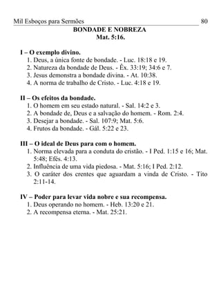 Mil Esboços para Sermões
BONDADE E NOBREZA
Mat. 5:16.
I – O exemplo divino.
1. Deus, a única fonte de bondade. - Luc. 18:18 e 19.
2. Natureza da bondade de Deus. - Êx. 33:19; 34:6 e 7.
3. Jesus demonstra a bondade divina. - At. 10:38.
4. A norma de trabalho de Cristo. - Luc. 4:18 e 19.
II – Os efeitos da bondade.
1. O homem em seu estado natural. - Sal. 14:2 e 3.
2. A bondade de, Deus e a salvação do homem. - Rom. 2:4.
3. Desejar a bondade. - Sal. 107:9; Mat. 5:6.
4. Frutos da bondade. - Gál. 5:22 e 23.
III – O ideal de Deus para com o homem.
1. Norma elevada para a conduta do cristão. - I Ped. 1:15 e 16; Mat.
5:48; Efés. 4:13.
2. Influência de uma vida piedosa. - Mat. 5:16; I Ped. 2:12.
3. O caráter dos crentes que aguardam a vinda de Cristo. - Tito
2:11-14.
IV – Poder para levar vida nobre e sua recompensa.
1. Deus operando no homem. - Heb. 13:20 e 21.
2. A recompensa eterna. - Mat. 25:21.
80
 