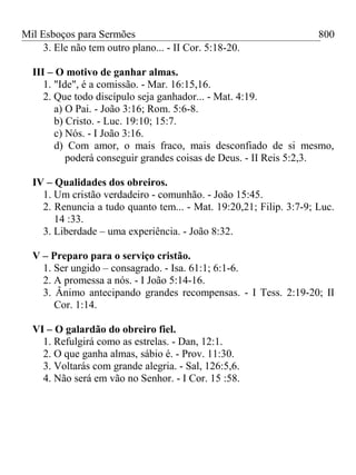 Mil Esboços para Sermões
3. Ele não tem outro plano... - II Cor. 5:18-20.
III – O motivo de ganhar almas.
1. "Ide", é a comissão. - Mar. 16:15,16.
2. Que todo discípulo seja ganhador... - Mat. 4:19.
a) O Pai. - João 3:16; Rom. 5:6-8.
b) Cristo. - Luc. 19:10; 15:7.
c) Nós. - I João 3:16.
d) Com amor, o mais fraco, mais desconfiado de si mesmo,
poderá conseguir grandes coisas de Deus. - II Reis 5:2,3.
IV – Qualidades dos obreiros.
1. Um cristão verdadeiro - comunhão. - João 15:45.
2. Renuncia a tudo quanto tem... - Mat. 19:20,21; Filip. 3:7-9; Luc.
14 :33.
3. Liberdade – uma experiência. - João 8:32.
V – Preparo para o serviço cristão.
1. Ser ungido – consagrado. - Isa. 61:1; 6:1-6.
2. A promessa a nós. - I João 5:14-16.
3. Ânimo antecipando grandes recompensas. - I Tess. 2:19-20; II
Cor. 1:14.
VI – O galardão do obreiro fiel.
1. Refulgirá como as estrelas. - Dan, 12:1.
2. O que ganha almas, sábio é. - Prov. 11:30.
3. Voltarás com grande alegria. - Sal, 126:5,6.
4. Não será em vão no Senhor. - I Cor. 15 :58.
800
 