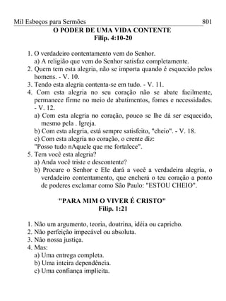 Mil Esboços para Sermões
O PODER DE UMA VIDA CONTENTE
Filip. 4:10-20
1. O verdadeiro contentamento vem do Senhor.
a) A religião que vem do Senhor satisfaz completamente.
2. Quem tem esta alegria, não se importa quando é esquecido pelos
homens. - V. 10.
3. Tendo esta alegria contenta-se em tudo. - V. 11.
4. Com esta alegria no seu coração não se abate facilmente,
permanece firme no meio de abatimentos, fomes e necessidades.
- V. 12.
a) Com esta alegria no coração, pouco se lhe dá ser esquecido,
mesmo pela . Igreja.
b) Com esta alegria, está sempre satisfeito, "cheio". - V. 18.
c) Com esta alegria no coração, o crente diz:
"Posso tudo nAquele que me fortalece".
5. Tem você esta alegria?
a) Anda você triste e descontente?
b) Procure o Senhor e Ele dará a você a verdadeira alegria, o
verdadeiro contentamento, que encherá o teu coração a ponto
de poderes exclamar como São Paulo: "ESTOU CHEIO".
"PARA MIM O VIVER É CRISTO"
Filip. 1:21
1. Não um argumento, teoria, doutrina, idéia ou capricho.
2. Não perfeição impecável ou absoluta.
3. Não nossa justiça.
4. Mas:
a) Uma entrega completa.
b) Uma inteira dependência.
c) Uma confiança implícita.
801
 
