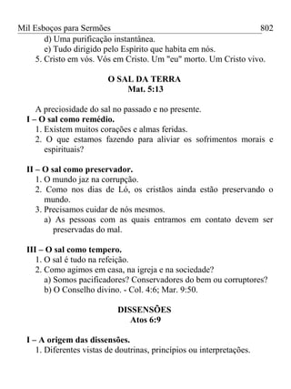 Mil Esboços para Sermões
d) Uma purificação instantânea.
e) Tudo dirigido pelo Espírito que habita em nós.
5. Cristo em vós. Vós em Cristo. Um "eu" morto. Um Cristo vivo.
O SAL DA TERRA
Mat. 5:13
A preciosidade do sal no passado e no presente.
I – O sal como remédio.
1. Existem muitos corações e almas feridas.
2. O que estamos fazendo para aliviar os sofrimentos morais e
espirituais?
II – O sal como preservador.
1. O mundo jaz na corrupção.
2. Como nos dias de Ló, os cristãos ainda estão preservando o
mundo.
3. Precisamos cuidar de nós mesmos.
a) As pessoas com as quais entramos em contato devem ser
preservadas do mal.
III – O sal como tempero.
1. O sal é tudo na refeição.
2. Como agimos em casa, na igreja e na sociedade?
a) Somos pacificadores? Conservadores do bem ou corruptores?
b) O Conselho divino. - Col. 4:6; Mar. 9:50.
DISSENSÕES
Atos 6:9
I – A origem das dissensões.
1. Diferentes vistas de doutrinas, princípios ou interpretações.
802
 