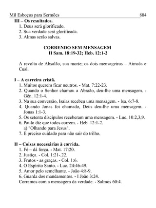 Mil Esboços para Sermões
III – Os resultados.
1. Deus será glorificado.
2. Sua verdade será glorificada.
3. Almas serão salvas.
CORRENDO SEM MENSAGEM
II Sam. 18:19-32; Heb. 12:1-2
A revolta de Absalão, sua morte; os dois mensageiros – Aimaás e
Cusi.
I – A carreira cristã.
1. Muitos querem ficar neutros. - Mat. 7:22-23.
2. Quando o Senhor chamou a Abraão, deu-lhe uma mensagem. -
Gên. 12:1-4.
3. Na sua conversão, Isaias recebeu uma mensagem. - Isa. 6:7-8.
4. Quando Jonas foi chamado, Deus deu-lhe uma mensagem. -
Jonas 1:1-3.
5. Os setenta discípulos receberam uma mensagem. - Luc. 10:2,3,9.
6. Paulo diz que todos correm. - Heb. 12:1-2.
a) "Olhando para Jesus".
7. É preciso cuidado para não sair do trilho.
II – Coisas necessárias à corrida.
1. Fé – dá força. - Mat. 17:20.
2. Justiça. - Col. 1:21-.22.
3. Frutos - as graças. - Col. 1:6.
4. O Espírito Santo. - Luc. 24:46-49.
5. Amor pelo semelhante. - João 4:8-9.
6. Guarda dos mandamentos. - I João 3:24.
Corramos com a mensagem da verdade. - Salmos 60:4.
804
 