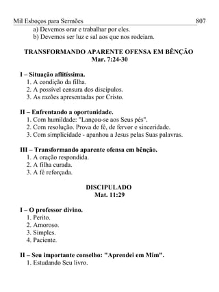 Mil Esboços para Sermões
a) Devemos orar e trabalhar por eles.
b) Devemos ser luz e sal aos que nos rodeiam.
TRANSFORMANDO APARENTE OFENSA EM BÊNÇÃO
Mar. 7:24-30
I – Situação aflitíssima.
1. A condição da filha.
2. A possível censura dos discípulos.
3. As razões apresentadas por Cristo.
II – Enfrentando a oportunidade.
1. Com humildade: "Lançou-se aos Seus pés".
2. Com resolução. Prova de fé, de fervor e sinceridade.
3. Com simplicidade - apanhou a Jesus pelas Suas palavras.
III – Transformando aparente ofensa em bênção.
1. A oração respondida.
2. A filha curada.
3. A fé reforçada.
DISCIPULADO
Mat. 11:29
I – O professor divino.
1. Perito.
2. Amoroso.
3. Simples.
4. Paciente.
II – Seu importante conselho: "Aprendei em Mim".
1. Estudando Seu livro.
807
 