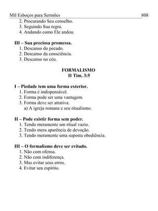 Mil Esboços para Sermões
2. Procurando Seu conselho.
3. Seguindo Sua regra.
4. Andando como Ele andou.
III – Sua preciosa promessa.
1. Descanso do pecado.
2. Descanso da consciência.
3. Descanso no céu.
FORMALISMO
II Tim. 3:5
I – Piedade tem uma forma exterior.
1. Forma é indispensável.
2. Forma pode ser uma vantagem.
3. Forma deve ser atrativa.
a) A igreja romana e seu ritualismo.
II – Pode existir forma sem poder.
1. Tendo meramente um ritual vazio.
2. Tendo mera aparência de devoção.
3. Tendo meramente uma suposta obediência.
III – O formalismo deve ser evitado.
1. Não com ofensa.
2. Não com indiferença.
3. Mas evitar seus erros.
4. Evitar seu espírito.
808
 
