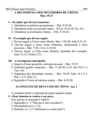 Mil Esboços para Sermões
A RECOMPENSA DOS SEGUIDORES DE CRISTO
Mat. 19:27
I – Os males que devem renunciar.
1. Abandonar as práticas pecaminosas. - Mat. 5:29-30.
2. Abandonar toda a associação ímpia. - II Cor. 6:14-18; Tia. 4:4.
3. Abandonar as inclinações ímpias. - Efés. 4:22-24.
II – O exemplo que devem seguir.
1. Devem seguir a Cristo como Mestre. Mat. 7:28-29; João 8:31-32.
2. Devem seguir a Jesus como Soberano, obedecendo a Seus
preceitos. - Mat. 7:20; 1 Cor. 6:19,20.
3. Devem seguir a Cristo como Modelo, imitando Seu exemplo.
João 13:15; I Pedro 2:21.
III – A recompensa antecipada.
1. Seguir a Cristo garantirá a salvação pessoal. - Mat, 19:29.
2. Garantirá ganhos temporais. - Mat. 11:28-30; 6:33; Sal. 84:11; I
Tim. 4:8.
3. Segurança das felicidades eternas. - Mat. 19:28; João 14:1-7; I
Ped. 1:3-5; João 3:2.
4. Seguindo a Cristo salvaremos outros. - Mat. 4:18-20.
O CONFLITO DE DEUS COM SEU POVO - Isa. 1
A condição moral e espiritual da nação naquele tempo.
I – Deus lamenta-se contra o seu povo.
Esta queixa ou acusação é tríplice:
1. Ingratidão (v. 3 "Meu povo não considera").
2. Desobediência (vs. 2,3).
3. Rebelião (vs. 2,3 "rebelaram-se contra mim").
809
 