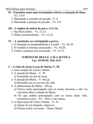 Mil Esboços para Sermões
II – O profeta como uma testemunha reforça a acusação de Deus.
Vs. 1:4-9.
1. Mostrando o caminho do pecado - V. 4.
2. Mostrando a punição do pecado. - Vs. 5-9.
III – A súplica de defesa do povo. 1:11-14.
1. Sacrifício árduo. - Vs. 11,12.
2. Muito cerimonialismo. - Vs. 13,14.
IV – A conclusão, ou restringindo a prova.
1. O chamado ao arrependimento e à razão. - Vs. 16-18.
2. O veredito e sentença anunciados. - Vs. 19,20.
3. Como a sentença será executada. - Vs. 21-31.
O REINO DE DEUS E A SUA JUSTIÇA
Luc. 10:38-42; Mat. 6:33
I – A visita de Jesus à casa de Marta. V. 38.
1. Jesus sempre foi social e íntimo.
2. A atenção de Maria. - V. 39.
a) Assentada aos pés de Jesus.
3. A atenção de Marta. - V. 40 p.p.
a) Distraída com os serviços da vida.
4. A admoestação de Marta. - 40 ú.p.
a) Estava muito preocupada com as coisas terrestres e não via
com bons olhos a atitude de Maria.
b) Os que andam preocupados com as coisas desta vida,
censuram os pios. - Ex. : Davi e sua esposa.
5. A reprovação de Cristo a Marta. - V. 41.
a) Apesar de seu hóspede, reprova-a.
b) Chama-a pelo seu nome. - Marta, Marta!
810
 