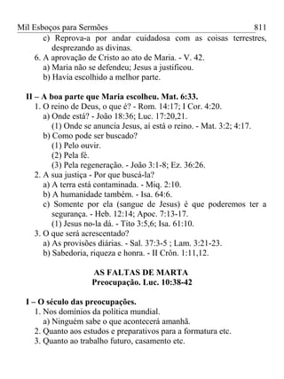 Mil Esboços para Sermões
c) Reprova-a por andar cuidadosa com as coisas terrestres,
desprezando as divinas.
6. A aprovação de Cristo ao ato de Maria. - V. 42.
a) Maria não se defendeu; Jesus a justificou.
b) Havia escolhido a melhor parte.
II – A boa parte que Maria escolheu. Mat. 6:33.
1. O reino de Deus, o que é? - Rom. 14:17; I Cor. 4:20.
a) Onde está? - João 18:36; Luc. 17:20,21.
(1) Onde se anuncia Jesus, aí está o reino. - Mat. 3:2; 4:17.
b) Como pode ser buscado?
(1) Pelo ouvir.
(2) Pela fé.
(3) Pela regeneração. - João 3:1-8; Ez. 36:26.
2. A sua justiça - Por que buscá-la?
a) A terra está contaminada. - Miq. 2:10.
b) A humanidade também. - Isa. 64:6.
c) Somente por ela (sangue de Jesus) é que poderemos ter a
segurança. - Heb. 12:14; Apoc. 7:13-17.
(1) Jesus no-la dá. - Tito 3:5,6; Isa. 61:10.
3. O que será acrescentado?
a) As provisões diárias. - Sal. 37:3-5 ; Lam. 3:21-23.
b) Sabedoria, riqueza e honra. - II Crôn. 1:11,12.
AS FALTAS DE MARTA
Preocupação. Luc. 10:38-42
I – O século das preocupações.
1. Nos domínios da política mundial.
a) Ninguém sabe o que acontecerá amanhã.
2. Quanto aos estudos e preparativos para a formatura etc.
3. Quanto ao trabalho futuro, casamento etc.
811
 
