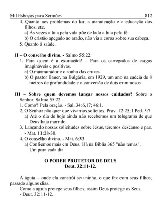 Mil Esboços para Sermões
4. Quanto aos problemas do lar, a manutenção e a educação dos
filhos, etc.
a) Às vezes a luta pela vida põe de lado a luta pela fé.
b) O cristão apegado ao arado, não via a coroa sobre sua cabeça.
5. Quanto à saúde.
II – O conselho divino. - Salmo 55:22.
1. Para quem é a exortação? – Para os carregados de cargas
imagináveis e positivas.
a) O murmurador e o sonho das cruzes.
b) O pastor Bauer, na Bulgária, em 1929, um ano na cadeia de 8
metros de profundidade e a conversão de dois criminosos.
III – Sobre quem devemos lançar nossos cuidados? Sobre o
Senhor. Salmo 55:22 .
1. Como? Pela oração. - Sal. 34:6,17; 46:1.
2. O Senhor não quer que vivamos solícitos. Prov. 12:25; I Ped. 5:7.
a) Até o dia de hoje ainda não recebemos um telegrama de que
Deus haja morrido.
3. Lançando nossas solicitudes sobre Jesus, teremos descanso e paz.
- Mat. 11:28-30.
4. O conselho divino. - Mat. 6:33.
a) Confiemos mais em Deus. Há na Bíblia 365 "não temas".
Um para cada dia.
O PODER PROTETOR DE DEUS
Deut. 32:11-12.
A águia – onde ela constrói seu ninho, o que faz com seus filhos,
passado alguns dias.
Como a águia protege seus filhos, assim Deus protege os Seus.
- Deut. 32:11-12.
812
 