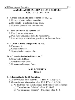 Mil Esboços para Sermões
A ABNEGAÇÃO EXIGIDA DE UM DISCÍPULO
Gên. 12:1-7; Luc. 14:33
I – Abraão é chamado para separar-se. Vs. 1-3.
1. De suas terras - os bens materiais.
2. Do pecado - a idolatria de seu povo.
3. Dos seus parentes - as suas afeições.
II – Para que havia de separar-se?
1. Para ir a uma terra nova.
2. Para fazer um grande trabalho missionário.
3. Para alcançar a verdadeira grandeza, e o favor de Deus.
III – Como Abraão se separou? Vs. 4-6.
1. Prontamente.
2. Com deliberação.
3. Separação incompleta - Ló.
IV – O resultado da obediência. Vs. 7.
1. Uma visão de Deus.
2. Uma bênção de Deus.
3. Uma comunhão com Deus.
A SÃ DOUTRINA
Tito 2:1
I – A Importância da Sã Doutrina.
1. A necessidade da sã doutrina. - II Tim. 3:1-5,13; 4:3-4.
2. O contrário da sã doutrina. - Jer. 10:8; I Tim. 1:4; 9-10.
a) As doutrinas vãs, são chamadas na Bíblia por vários nomes:
(1) "Doutrinas dos fariseus". - Mat. 16:11-12.
(2) "Doutrinas dos homens". - Col. 2:22; Efés. 4:14.
815
 