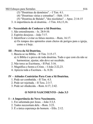 Mil Esboços para Sermões
(3) "Doutrinas de demônios". - I Tim. 4:1.
(4) "Doutrinas várias e estranhas". - Heb. 13:9.
(5) "Doutrina de Balaão", "dos nicolaítas". - Apoc. 2:14-15
3. A importância da sã doutrina. - I Tim. 4:6,13,16.
II – Necessidade de Conhecer a Sã Doutrina.
1. São entendimento. - Is. 28:9-10.
2. Espírito desejoso. - João 7:17.
3. Identificar e evitar os falsos mestres. - Rom, 16:17.
a) Os tempos dos apóstolos eram cheios de perigos para a igreja,
como o é hoje.
III – Prova da Sã Doutrina.
1. Baseia-se na Bíblia. - II Tim. 3:15-17.
a) A Bíblia é a prova de toda doutrina. Tudo o que com ela não se
harmonizar, ajustar, não deve ser recebido.
2. Não torce as Escrituras, - II Ped. 3:16.
3. Magnífica e honra a Cristo. - I João 2:22,23.
4. Aprecia toda a Escritura. - Is. 8:20.
IV – Atitudes Contrárias Para Com a Sã Doutrina.
1. Pode ser combatida. - II Tim. 4:3.
2. Pode ser rejeitada. - II Tess. 2:3-7.
3. Pode ser obedecida. - Rom. 6:17; 2:42.
O NOVO NASCIMENTO - João 3:3
I – A Importância do Novo Nascimento.
1. Foi salientada por Jesus. - João 3:3,5.
2. Todos necessitam dele. - Rom. 3:23.
3. É a única esperança do homem. - Efés. 2:12.
816
 