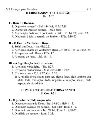 Mil Esboços para Sermões
O CRISTIANISMO E O CRISTÃO
Gál. 2:20
I – Deus e o Homem.
1. O que é o homem? - Sal. 144:3,4; Jó 7:17,18.
2. O amor de Deus ao homem. - João 3:16.
3. A redenção do homem por Cristo. - Col. 1:13, 14, 21; Rom. 5:6.
4. O homem é feito o templo do Senhor. - Efés. 2:19-22.
II – O Único e Verdadeiro Deus.
1. Só há um Deus. - Isa. 45:5,22.
2. A criação, marca do verdadeiro Deus. Jer. 10:10-12; Isa. 40:25-26.
3. A supremacia de Deus. - Efés. 4:6.
4. A oração do justo. - Sal. 16:1,8.
III – A Significação de Cristianismo.
1. A religião verdadeira. - Tia, 1:27.
2. Cristo e o cristianismo. - Mat. 25:34-40; 10:42.
3. Cristo em nós. - Col. 1:27; Gál. 2:20.
a) A religião cristã é algo para ser, algo a fazer, algo também que
afete toda transação, todo negócio e relação social, cada
aspecto da vida diária.
COMO O PECADOR SE TORNA SANTO
II Cor. 5:21
I – O pecador perdido em pecados
1. O pecado separa de Deus. - Isa. 59:1-2 ; Heb. 1:13.
2. O homem nascido em pecado. - Sal. 51:5; Rom. 5:12.
3. Descrição do pecador. - Isa. 59:3-8; Rom. 1:18,28-32.
4. O salário do pecado. - Rom. 3:23.
819
 