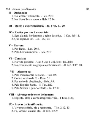 Mil Esboços para Sermões
II – Ordenada:
1. No Velho Testamento. - Lev. 20:7.
2. No Novo Testamento. - Heb. 12:14.
III – Quem a experimentará? - Jo. 17:6, 17, 20.
IV – Razões por que é necessária:
1. Sem ela não herdaremos o reino dos céus. - I Cor. 6:9-11.
2. Que sejamos um. - Jo. 17:2, 24.
V – Ela vem:
1. Por Deus. - Lev. 20:8.
2. Pelo homem mesmo. - Lev. 20:7.
VI – Consiste:
1. Na vida presente. - Gal. 5:22; 1 Cor. 6:11; Isa,.1:18.
2. No crescimento na graça e conhecimento. - II Ped. 3:17, 18.
VII – Alcança-se:
1. Pela misericórdia de Deus. - Tito 3:5.
2. Com o auxílio da fé. - Rom. 5:1.
3. Por meio da obediência, - Heb. 5:9.
4. Pelo Espírito Santo. - II Tes. 2:13.
5. Pelo Senhor e pela Verdade. - Jo. 17:17.
VIII – Abrange todo o ser do homem:
1. Espírito, alma e corpo irrepreensíveis. - I Tess. 5:23.
IX – Provas da Santificação:
1. Vivamos sóbria, pia e retamente. - Tito. 2:12, 13.
2. Fé, virtude, ciência etc. - II Ped. 1:5-9.
82
 