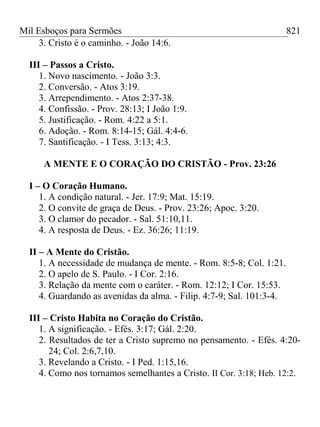 Mil Esboços para Sermões
3. Cristo é o caminho. - João 14:6.
III – Passos a Cristo.
1. Novo nascimento. - João 3:3.
2. Conversão. - Atos 3:19.
3. Arrependimento. - Atos 2:37-38.
4. Confissão. - Prov. 28:13; I João 1:9.
5. Justificação. - Rom. 4:22 a 5:1.
6. Adoção. - Rom. 8:14-15; Gál. 4:4-6.
7. Santificação. - I Tess. 3:13; 4:3.
A MENTE E O CORAÇÃO DO CRISTÃO - Prov. 23:26
I – O Coração Humano.
1. A condição natural. - Jer. 17:9; Mat. 15:19.
2. O convite de graça de Deus. - Prov. 23:26; Apoc. 3:20.
3. O clamor do pecador. - Sal. 51:10,11.
4. A resposta de Deus. - Ez. 36:26; 11:19.
II – A Mente do Cristão.
1. A necessidade de mudança de mente. - Rom. 8:5-8; Col. 1:21.
2. O apelo de S. Paulo. - I Cor. 2:16.
3. Relação da mente com o caráter. - Rom. 12:12; I Cor. 15:53.
4. Guardando as avenidas da alma. - Filip. 4:7-9; Sal. 101:3-4.
III – Cristo Habita no Coração do Cristão.
1. A significação. - Efés. 3:17; Gál. 2:20.
2. Resultados de ter a Cristo supremo no pensamento. - Efés. 4:20-
24; Col. 2:6,7,10.
3. Revelando a Cristo. - I Ped. 1:15,16.
4. Como nos tornamos semelhantes a Cristo. II Cor. 3:18; Heb. 12:2.
821
 