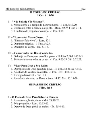 Mil Esboços para Sermões
O CORPO DO CRISTÃO
I Cor. 6:19-20
I – "Não Sois de Vós Mesmos".
1. Nosso corpo é o tempo do Espírito Santo. - I Cor. 6:19,20.
2. Confronto entre a carne e o espírito. - Rom. 8:5-9; I Cor. 2:14.
3. Resultado de prejudicar o corpo. - I Cor. 3:17.
II – "Apresentai Vosso Corro . . ."
1. "Em sacrifício vivo". - Rom, 12:1.
2. O grande objetivo. - I Tess. 5 :23.
3. O templo do corpo. - Isa. 57:15.
III – Conservados em Boas Condições.
1. O desejo de Deus para com Seu povo. - III João 2; Sal. 103:1-5.
2. Temperantes em todas as coisas. - I Cor. 9:25-29 Gál. 5:22,23.
IV – Viver Para Deus e Seu Reino.
1. O propósito de Deus para Seu povo. - II Cor. 3:2-4; Isa. 43:10.
2. A atitude do verdadeiro cristão. - I Cor. 10:31; Col. 3:17.
3. Exemplo louvável. - Dan. 1:8.
4. A essência do reino de Deus. - Rom. 14:17; Mat. 15:15-20.
OS PASSOS DO CRISTÃO
I Tim. 6:6-8
I – O Plano de Deus Para Salvar o Homem.
1. A apresentação do piano. - Mat. 28:19-20.
2. Pela pregação. - Rom. 10:13-15.
3. O povo de Deus provê os meios. - Êx. 35:4-10.
822
 