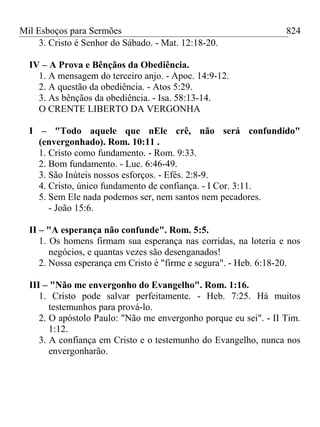 Mil Esboços para Sermões
3. Cristo é Senhor do Sábado. - Mat. 12:18-20.
IV – A Prova e Bênçãos da Obediência.
1. A mensagem do terceiro anjo. - Apoc. 14:9-12.
2. A questão da obediência. - Atos 5:29.
3. As bênçãos da obediência. - Isa. 58:13-14.
O CRENTE LIBERTO DA VERGONHA
I – "Todo aquele que nEle crê, não será confundido"
(envergonhado). Rom. 10:11 .
1. Cristo como fundamento. - Rom. 9:33.
2. Bom fundamento. - Luc. 6:46-49.
3. São Inúteis nossos esforços. - Efés. 2:8-9.
4. Cristo, único fundamento de confiança. - I Cor. 3:11.
5. Sem Ele nada podemos ser, nem santos nem pecadores.
- João 15:6.
II – "A esperança não confunde". Rom. 5:5.
1. Os homens firmam sua esperança nas corridas, na loteria e nos
negócios, e quantas vezes são desenganados!
2. Nossa esperança em Cristo é "firme e segura". - Heb. 6:18-20.
III – "Não me envergonho do Evangelho". Rom. 1:16.
1. Cristo pode salvar perfeitamente. - Heb. 7:25. Há muitos
testemunhos para prová-lo.
2. O apóstolo Paulo: "Não me envergonho porque eu sei". - II Tim.
1:12.
3. A confiança em Cristo e o testemunho do Evangelho, nunca nos
envergonharão.
824
 