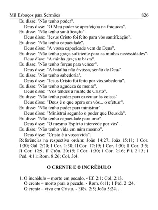 Mil Esboços para Sermões
Eu disse: "Não tenho poder".
Deus disse: "O Meu poder se aperfeiçoa na fraqueza".
Eu disse: "Não tenho santificação".
Deus disse: "Jesus Cristo foi feito para vós santificação".
Eu disse: "Não tenho capacidade".
Deus disse: "A vossa capacidade vem de Deus".
Eu disse: "Não tenho graça suficiente para as minhas necessidades".
Deus disse: "A minha graça te basta".
Eu disse: "Não tenho forças para vencer".
Deus disse: "A batalha não é vossa, senão de Deus".
Eu disse: "Não tenho sabedoria".
Deus disse: "Jesus Cristo foi feito por vós sabedoria".
Eu disse: "Não tenho agudeza de mente".
Deus disse: "Vós tendes a mente de Cristo".
Eu disse: "Não tenho poder para executar às coisas".
Deus disse: "Deus é o que opera em vós... o efetuar".
Eu disse: "Não tenho poder para ministrar".
Deus disse: "Ministrai segundo o poder que Deus dá".
Eu disse: "Não tenho capacidade para orar".
Deus disse: "O mesmo Espírito intercede por vós".
Eu disse: "Não tenho vida em mim mesmo".
Deus disse: "Cristo é a vossa vida".
Referências na respectiva ordem: João 14:27; João 15:11; I Cor.
1:30; Gál. 2:20; I Cor. 1:30; II Cor. 12:19; I Cor. 1:30; II Cor. 3:5;
II Cor. 12:9; II Crôn. 20:15; I Cor. 1:30; I Cor. 2:16; Fil. 2:13; I
Ped. 4:11; Rom. 8:26; Col. 3:4.
O CRENTE E O INCRÉDULO
1. O incrédulo – morto em pecado. - Ef. 2:1; Col. 2:13.
O crente – morto para o pecado. - Rom. 6:11; 1 Ped. 2 :24.
O crente – vivo em Cristo. - Efés. 2:5; João 5:24. .
826
 
