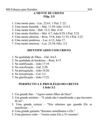Mil Esboços para Sermões
A MENTE DE CRISTO
Filip. 2:5
1. Uma mente pura. - Luc. 22:61; 1 Ped. 2 :22.
2. Uma mente humilde. - Mat. 11:29; João 13:4-5.
3. Uma mente forte. - Heb. 12:3; Mat. 4:10.
4. Uma mente frutífera. - Mat. 4:7; João 8:29; I Ped. 2:23.
5. Uma mente altruísta. - Rom. 15:8; João 11:35; I Ped. 2:23.
6. Uma mente poderosa. - Luc. 6:12; João 17.
7. Uma mente amorosa. - Luc. 23:34; Efés. 5:2.
IDENTIFICADOS COM CRISTO
1. Na qualidade de filhos. - Gál. 4:4,5.
2. Na qualidade de herdeiros. - Rom. 8:17.
3. Na santificação. - João 17:19.
4. Na crucificação. - Gal. 2:20.
5. Na perseguição. - João 10:20.
6. Na ressurreição. - Col. 3:1.
7. Na glorificação. - João 17:22.
PERSPECTIVA E PRIVILÉGIO DO CRENTE
I João 3:2
1. Um grande fato – "Agora somos filhos de Deus".
2. Um grande mistério – "E ainda não é manifestado o que havemos
de ser".
3. Uma grande certeza – "Nós sabemos que quando Ele se
manifestar. . . "
4. Uma grande garantia "Seremos semelhantes a Ele."
5. Uma gloriosa visão – "Assim como Ele é, O veremos".
828
 