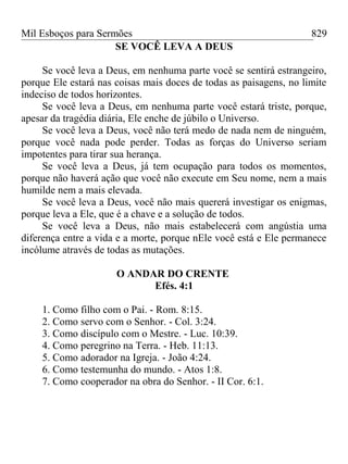 Mil Esboços para Sermões
SE VOCÊ LEVA A DEUS
Se você leva a Deus, em nenhuma parte você se sentirá estrangeiro,
porque Ele estará nas coisas mais doces de todas as paisagens, no limite
indeciso de todos horizontes.
Se você leva a Deus, em nenhuma parte você estará triste, porque,
apesar da tragédia diária, Ele enche de júbilo o Universo.
Se você leva a Deus, você não terá medo de nada nem de ninguém,
porque você nada pode perder. Todas as forças do Universo seriam
impotentes para tirar sua herança.
Se você leva a Deus, já tem ocupação para todos os momentos,
porque não haverá ação que você não execute em Seu nome, nem a mais
humilde nem a mais elevada.
Se você leva a Deus, você não mais quererá investigar os enigmas,
porque leva a Ele, que é a chave e a solução de todos.
Se você leva a Deus, não mais estabelecerá com angústia uma
diferença entre a vida e a morte, porque nEle você está e Ele permanece
incólume através de todas as mutações.
O ANDAR DO CRENTE
Efés. 4:1
1. Como filho com o Pai. - Rom. 8:15.
2. Como servo com o Senhor. - Col. 3:24.
3. Como discípulo com o Mestre. - Luc. 10:39.
4. Como peregrino na Terra. - Heb. 11:13.
5. Como adorador na Igreja. - João 4:24.
6. Como testemunha do mundo. - Atos 1:8.
7. Como cooperador na obra do Senhor. - II Cor. 6:1.
829
 
