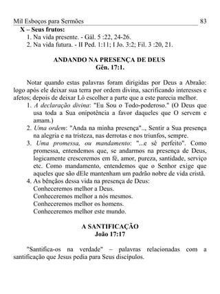 Mil Esboços para Sermões
X – Seus frutos:
1. Na vida presente. - Gál. 5 :22, 24-26.
2. Na vida futura. - II Ped. 1:11; I Jo. 3:2; Fil. 3 :20, 21.
ANDANDO NA PRESENÇA DE DEUS
Gên. 17:1.
Notar quando estas palavras foram dirigidas por Deus a Abraão:
logo após ele deixar sua terra por ordem divina, sacrificando interesses e
afetos; depois de deixar Ló escolher a parte que a este parecia melhor.
1. A declaração divina: "Eu Sou o Todo-poderoso." (O Deus que
usa toda a Sua onipotência a favor daqueles que O servem e
amam.)
2. Uma ordem: "Anda na minha presença".., Sentir a Sua presença
na alegria e na tristeza, nas derrotas e nos triunfos, sempre.
3. Uma promessa, ou mandamento: "...e sê perfeito". Como
promessa, entendemos que, se andarmos na presença de Deus,
logicamente cresceremos em fé, amor, pureza, santidade, serviço
etc. Como mandamento, entendemos que o Senhor exige que
aqueles que são dEle mantenham um padrão nobre de vida cristã.
4. As bênçãos dessa vida na presença de Deus:
Conheceremos melhor a Deus.
Conheceremos melhor a nós mesmos.
Conheceremos melhor os homens.
Conheceremos melhor este mundo.
A SANTIFICAÇÃO
João 17:17
"Santifica-os na verdade" – palavras relacionadas com a
santificação que Jesus pedia para Seus discípulos.
83
 