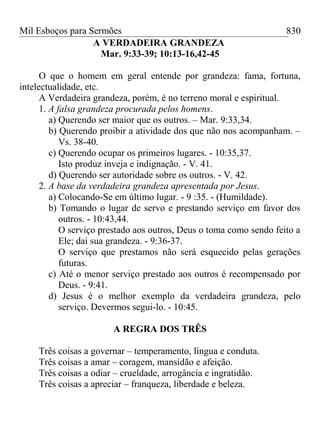 Mil Esboços para Sermões
A VERDADEIRA GRANDEZA
Mar. 9:33-39; 10:13-16,42-45
O que o homem em geral entende por grandeza: fama, fortuna,
intelectualidade, etc.
A Verdadeira grandeza, porém, é no terreno moral e espiritual.
1. A falsa grandeza procurada pelos homens.
a) Querendo ser maior que os outros. – Mar. 9:33,34.
b) Querendo proibir a atividade dos que não nos acompanham. –
Vs. 38-40.
c) Querendo ocupar os primeiros lugares. - 10:35,37.
Isto produz inveja e indignação. - V. 41.
d) Querendo ser autoridade sobre os outros. - V. 42.
2. A base da verdadeira grandeza apresentada por Jesus.
a) Colocando-Se em último lugar. - 9 :35. - (Humildade).
b) Tomando o lugar de servo e prestando serviço em favor dos
outros. - 10:43,44.
O serviço prestado aos outros, Deus o toma como sendo feito a
Ele; daí sua grandeza. - 9:36-37.
O serviço que prestamos não será esquecido pelas gerações
futuras.
c) Até o menor serviço prestado aos outros é recompensado por
Deus. - 9:41.
d) Jesus é o melhor exemplo da verdadeira grandeza, pelo
serviço. Devermos segui-lo. - 10:45.
A REGRA DOS TRÊS
Três coisas a governar – temperamento, língua e conduta.
Três coisas a amar – coragem, mansidão e afeição.
Três coisas a odiar – crueldade, arrogância e ingratidão.
Três coisas a apreciar – franqueza, liberdade e beleza.
830
 