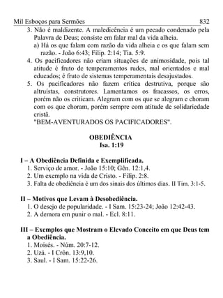 Mil Esboços para Sermões
3. Não é maldizente. A maledicência é um pecado condenado pela
Palavra de Deus; consiste em falar mal da vida alheia.
a) Há os que falam com razão da vida alheia e os que falam sem
razão. - João 6:43; Filip. 2:14; Tia. 5:9.
4. Os pacificadores não criam situações de animosidade, pois tal
atitude é fruto de temperamentos rudes, mal orientados e mal
educados; é fruto de sistemas temperamentais desajustados.
5. Os pacificadores não fazem crítica destrutiva, porque são
altruístas, construtores. Lamentamos os fracassos, os erros,
porém não os criticam. Alegram com os que se alegram e choram
com os que choram, porém sempre com atitude de solidariedade
cristã.
"BEM-AVENTURADOS OS PACIFICADORES".
OBEDIÊNCIA
Isa. 1:19
I – A Obediência Definida e Exemplificada.
1. Serviço de amor. - João 15:10; Gên. 12:1,4.
2. Um exemplo na vida de Cristo. - Filip. 2:8.
3. Falta de obediência é um dos sinais dos últimos dias. II Tim. 3:1-5.
II – Motivos que Levam à Desobediência.
1. O desejo de popularidade. - I Sam. 15:23-24; João 12:42-43.
2. A demora em punir o mal. - Ecl. 8:11.
III – Exemplos que Mostram o Elevado Conceito em que Deus tem
a Obediência.
1. Moisés. - Núm. 20:7-12.
2. Uzá. - I Crôn. 13:9,10.
3. Saul. - I Sam. 15:22-26.
832
 