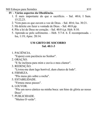 Mil Esboços para Sermões
IV – Vários aspectos da Obediência.
1. É mais importante do que o sacrifício. - Sal. 40:6; I Sam.
15:22,23.
2. 'Vem para os que ouvem a voz de Deus. - Sal. 40:6; Isa. 30:21.
3. Há deleite em fazer a vontade de Deus. - Sal. 40:8 pp.
4. Põe a lei de Deus no coração. - Sal. 40:8 ú.p. Heb. 8:10.
5. Aprende-se pelo sofrimento. - Heb. 5:7-8. 6. É recompensada. -
Isa, 1:19; Apoc. 20:14.
UM GRITO DE SOCORRO
Sal. 40:1-3
1. PACIÊNCIA.
"Esperei com paciência no Senhor".
2. ORAÇÃO.
"E Se inclinou para mim e ouviu o meu clamor".
3. REDENÇÃO.
"Livrou-me dum lago horrível, dum charco de lodo".
4. FIRMEZA.
"Pôs meus pés sobre a rocha".
5. ESTABILIDADE.
"Firmou meus passos".
6. LOUVOR.
"Pôs um novo cântico na minha boca: um hino de glória ao nosso
Deus".
7. PUBLICIDADE.
"Muitos O verão".
833
 