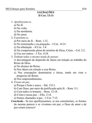 Mil Esboços para Sermões
SAUDAÇÕES
II Cor. 13:11
1. Aperfeiçoem-se.
a) Na fé.
b) Na visão.
c) Na mordomia.
d) No amor.
2. Consolem-se.
a) Por meio da fé. - Rom. 1:12.
b) No testemunho e na pregação. - I Cor. 14:31.
c) Na tribulação. - II Cor. 1:4.
d) Na compreensão plena do mistério de Deus, Cristo. - Col. 2:2.
e) Uns aos outros. - I Tes. 4:18.
3. Tenham todos o mesmo modo de pensar.
A desvantagem da dispersão de ideais em relação ao trabalho do
Reino de Deus.
a) No alcance do Reino.
b) Nos ideais em relação a esse Reino.
c) Nas concepções doutrinárias e éticas, tendo em vista o
progresso do Reino.
d) Nos empreendimentos.
4. Vivam em paz.
a) Porque é bom e suave. - Sal, 133:1.
b) Com Deus, por meio da justificação pela fé. - Rom. 5:1.
e) Com todos os homens. - Rom, 12:18.
d) Cristo é nossa paz. - Efés. 2:14.
e) Somos chamados à paz. - I Cor. 7:15.
Conclusão - Se nos aperfeiçoarmos, se nos consolarmos, se formos
do mesmo parecer e se vivermos em paz, o Deus de amor e de
paz estará conosco!
834
 