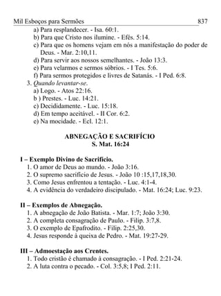 Mil Esboços para Sermões
a) Para resplandecer. - Isa. 60:1.
b) Para que Cristo nos ilumine. - Efés. 5:14.
c) Para que os homens vejam em nós a manifestação do poder de
Deus. - Mar. 2:10,11.
d) Para servir aos nossos semelhantes. - João 13:3.
e) Para velarmos e sermos sóbrios. - I Tes. 5:6.
f) Para sermos protegidos e livres de Satanás. - I Ped. 6:8.
3. Quando levantar-se.
a) Logo. - Atos 22:16.
b ) Prestes. - Luc. 14:21.
c) Decididamente. - Luc. 15:18.
d) Em tempo aceitável. - II Cor. 6:2.
e) Na mocidade. - Ecl. 12:1.
ABNEGAÇÃO E SACRIFÍCIO
S. Mat. 16:24
I – Exemplo Divino de Sacrifício.
1. O amor de Deus ao mundo. - João 3:16.
2. O supremo sacrifício de Jesus. - João 10 :15,17,18,30.
3. Como Jesus enfrentou a tentação. - Luc. 4:1-4.
4. A evidência do verdadeiro discipulado. - Mat. 16:24; Luc. 9:23.
II – Exemplos de Abnegação.
1. A abnegação de João Batista. - Mar. 1:7; João 3:30.
2. A completa consagração de Paulo. - Filip. 3:7,8.
3. O exemplo de Epafrodito. - Filip. 2:25,30.
4. Jesus responde à queixa de Pedro. - Mat. 19:27-29.
III – Admoestação aos Crentes.
1. Todo cristão é chamado à consagração. - I Ped. 2:21-24.
2. A luta contra o pecado. - Col. 3:5,8; I Ped. 2:11.
837
 