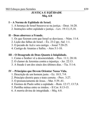 Mil Esboços para Sermões
JUSTIÇA E EQÜIDADE
Miq. 6:8
I – A Norma de Eqüidade de Israel.
1. A herança de Israel baseava-se na justiça. - Deut. 16:20.
2. Instruções sobre eqüidade e justiça. - Lev. 19:13,15,18.
II – Deus aborrece a Fraude.
1. Os que fizeram com que Israel se desviasse. - Núm. 11:4.
2. Lição das falhas de Israel. - Êx. 23:2 pp.; Sal. 1:1.
3. O pecado de Acã e seu castigo. - Josué 7:20-25.
4. Castigo de Ananias e Safira. - Atos 5:1-10.
III – O Desagrado de Deus Quanto à Iniqüidade.
1. Como o Senhor vê a desonestidade. - Prov. 11:1; 20:10.
2. O clamor de Jeremias contra a injustiça. - Jer. 22:13.
3. A fraude é um dos sinais dos últimos dias. - Tia. 5:1-6.
IV – Princípios que Devem Orientar Nossa Vida.
1. Descrição de um homem justo. - Ez. 18:5, 7-9.
2. Princípio diretriz para o trato correto. - Prov. 3:27.
3. O pronunciamento de Jesus. - Mat. 5:39.-41.
4. Ensinos de Paulo sobre a eqüidade. - Rom. 12:17; 13:7,8.
5. Partilha mútua entre os irmãos. - II Cor. 8:13-15.
6. A morria divina de integridade. - Miq. 6:8.
839
 