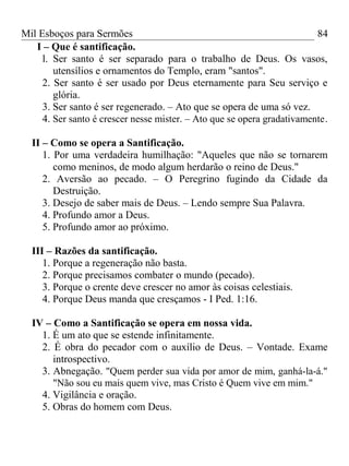 Mil Esboços para Sermões
I – Que é santificação.
l. Ser santo é ser separado para o trabalho de Deus. Os vasos,
utensílios e ornamentos do Templo, eram "santos".
2. Ser santo é ser usado por Deus eternamente para Seu serviço e
glória.
3. Ser santo é ser regenerado. – Ato que se opera de uma só vez.
4. Ser santo é crescer nesse mister. – Ato que se opera gradativamente.
II – Como se opera a Santificação.
1. Por uma verdadeira humilhação: "Aqueles que não se tornarem
como meninos, de modo algum herdarão o reino de Deus."
2. Aversão ao pecado. – O Peregrino fugindo da Cidade da
Destruição.
3. Desejo de saber mais de Deus. – Lendo sempre Sua Palavra.
4. Profundo amor a Deus.
5. Profundo amor ao próximo.
III – Razões da santificação.
1. Porque a regeneração não basta.
2. Porque precisamos combater o mundo (pecado).
3. Porque o crente deve crescer no amor às coisas celestiais.
4. Porque Deus manda que cresçamos - I Ped. 1:16.
IV – Como a Santificação se opera em nossa vida.
1. É um ato que se estende infinitamente.
2. É obra do pecador com o auxílio de Deus. – Vontade. Exame
introspectivo.
3. Abnegação. "Quem perder sua vida por amor de mim, ganhá-la-á."
"Não sou eu mais quem vive, mas Cristo é Quem vive em mim."
4. Vigilância e oração.
5. Obras do homem com Deus.
84
 