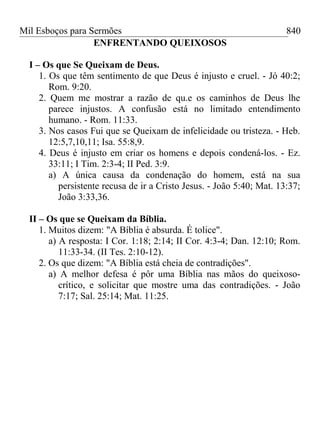 Mil Esboços para Sermões
ENFRENTANDO QUEIXOSOS
I – Os que Se Queixam de Deus.
1. Os que têm sentimento de que Deus é injusto e cruel. - Jó 40:2;
Rom. 9:20.
2. Quem me mostrar a razão de qu.e os caminhos de Deus lhe
parece injustos. A confusão está no limitado entendimento
humano. - Rom. 11:33.
3. Nos casos Fui que se Queixam de infelicidade ou tristeza. - Heb.
12:5,7,10,11; Isa. 55:8,9.
4. Deus é injusto em criar os homens e depois condená-los. - Ez.
33:11; I Tim. 2:3-4; II Ped. 3:9.
a) A única causa da condenação do homem, está na sua
persistente recusa de ir a Cristo Jesus. - João 5:40; Mat. 13:37;
João 3:33,36.
II – Os que se Queixam da Bíblia.
1. Muitos dizem: "A Bíblia é absurda. É tolice".
a) A resposta: I Cor. 1:18; 2:14; II Cor. 4:3-4; Dan. 12:10; Rom.
11:33-34. (II Tes. 2:10-12).
2. Os que dizem: "A Bíblia está cheia de contradições".
a) A melhor defesa é pôr uma Bíblia nas mãos do queixoso-
crítico, e solicitar que mostre uma das contradições. - João
7:17; Sal. 25:14; Mat. 11:25.
840
 