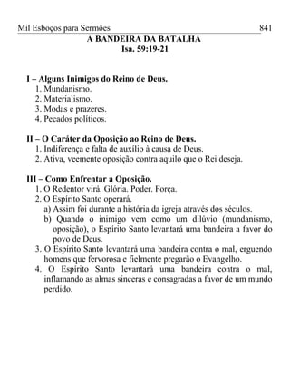 Mil Esboços para Sermões
A BANDEIRA DA BATALHA
Isa. 59:19-21
I – Alguns Inimigos do Reino de Deus.
1. Mundanismo.
2. Materialismo.
3. Modas e prazeres.
4. Pecados políticos.
II – O Caráter da Oposição ao Reino de Deus.
1. Indiferença e falta de auxílio à causa de Deus.
2. Ativa, veemente oposição contra aquilo que o Rei deseja.
III – Como Enfrentar a Oposição.
1. O Redentor virá. Glória. Poder. Força.
2. O Espírito Santo operará.
a) Assim foi durante a história da igreja através dos séculos.
b) Quando o inimigo vem como um dilúvio (mundanismo,
oposição), o Espírito Santo levantará uma bandeira a favor do
povo de Deus.
3. O Espírito Santo levantará uma bandeira contra o mal, erguendo
homens que fervorosa e fielmente pregarão o Evangelho.
4. O Espírito Santo levantará uma bandeira contra o mal,
inflamando as almas sinceras e consagradas a favor de um mundo
perdido.
841
 