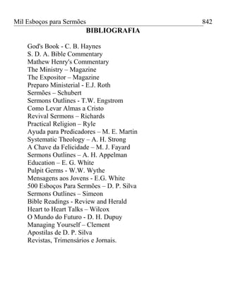 Mil Esboços para Sermões
BIBLIOGRAFIA
God's Book - C. B. Haynes
S. D. A. Bible Commentary
Mathew Henry's Commentary
The Ministry – Magazine
The Expositor – Magazine
Preparo Ministerial - E.J. Roth
Sermões – Schubert
Sermons Outlines - T.W. Engstrom
Como Levar Almas a Cristo
Revival Sermons – Richards
Practical Religion – Ryle
Ayuda para Predicadores – M. E. Martin
Systematic Theology – A. H. Strong
A Chave da Felicidade – M. J. Fayard
Sermons Outlines – A. H. Appelman
Education – E. G. White
Pulpit Germs - W.W. Wythe
Mensagens aos Jovens - E.G. White
500 Esboços Para Sermões – D. P. Silva
Sermons Outlines – Simeon
Bible Readings - Review and Herald
Heart to Heart Talks – Wilcox
O Mundo do Futuro - D. H. Dupuy
Managing Yourself – Clement
Apostilas de D. P. Silva
Revistas, Trimensários e Jornais.
842
 