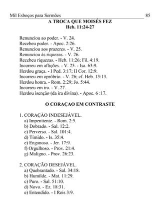 Mil Esboços para Sermões
A TROCA QUE MOISÉS FEZ
Heb. 11:24-27
Renunciou ao poder. - V. 24.
Recebeu poder. - Apoc. 2:26.
Renunciou aos prazeres. - V. 25.
Renunciou às riquezas. - V. 26.
Recebeu riquezas. - Heb. 11:26; Fil. 4:19.
Incorreu em aflições. - V. 25. - Isa. 63:9.
Herdou graça. - I Ped. 3:17; II Cor. 12:9.
Incorreu em opróbrio. - V. 26; cf. Heb. 13:13.
Herdou honra. - Rom. 2:29; Jo. 5:44.
Incorreu em ira. - V. 27.
Herdou isenção (da ira divina). - Apoc. 6 :17.
O CORAÇAO EM CONTRASTE
1. CORAÇÃO INDESEJÁVEL.
a) Impenitente. - Rom. 2:5.
b) Dobrado. - Sal. 12:2.
c) Perverso. - Sal. 101:4.
d) Tímido. - Is. 35:4.
e) Enganoso. - Jer. 17:9.
f) Orgulhoso. - Prov. 21:4.
g) Maligno. - Prov. 26:23.
2. CORAÇÃO DESEJÁVEL.
a) Quebrantado. - Sal. 34:18.
b) Humilde. - Mat. 11:29.
c) Puro. - Sal. 51:10.
d) Novo. - Ez. 18:31.
e) Entendido. - I Reis 3:9.
85
 