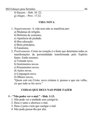 Mil Esboços para Sermões
f) Sincero. - Heb. 10 :22.
g) Alegre. - Prov. 17:22.
VIDA NOVA
1. Negativamente. A vida nora não se manifesta por:
a) Mudança de religião.
b) Reforma de costumes.
c) Aparência de piedade.
d) Boa educação.
e) Bons princípios.
f) Fanatismo.
2. Positivamente. Cristo no coração é a fonte que determina todas as
manifestações da personalidade transformada pelo Espírito
Santo. Então teremos:
a) Vontade nova.
b) Sentimentos novos.
c) Pensamentos novos.
d) Ações novas.
e) Linguagem nova.
f) Olhares novos,
"Quem está em Cristo, nova criatura é; passou o que era velho,
eis que tudo se fez novo."
COISAS QUE DEUS NAO PODE FAZER
I – "Não podes ver o mal." - Hab. 1:13.
1. Não pode ver a maldade sem castigá-la.
2. Deus é santo e aborrece o mal.
3. Deus é justo e tem que castigar o mal.
4. Não pode passar-lhe por alto.
86
 