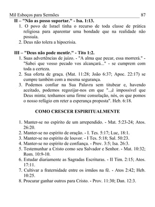 Mil Esboços para Sermões
II – "Não as posso suportar." - Isa. 1:13.
1. O povo de Israel tinha o recurso de toda classe de prática
religiosa para aparentar uma bondade que na realidade não
possuía.
2. Deus não tolera a hipocrisia.
III – "Deus não pode mentir." - Tito 1:2.
1. Suas advertências de juízo. - "A alma que pecar, essa morrerá." -
"Sabei que vosso pecado vos alcançará..." - se cumprem com
toda a certeza.
2. Sua oferta de graça. (Mat. 11:28; João 6:37; Apoc. 22:17) se
cumpre também com a mesma segurança.
3. Podemos confiar na Sua Palavra sem titubear e, havendo
aceitado, podemos regozijar-nos em que "..,é impossível que
Deus minta; tenhamos uma firme consolação, nós, os que pomos
o nosso refúgio em reter a esperança proposta". Heb. 6:18.
COMO CRESCER ESPIRITUALMENTE
1. Manter-se no espírito de um arrependido. - Mat. 5:23-24; Atos.
26:20.
2. Manter-se no espírito de oração. - I. Tes. 5:17; Luc, 18:1.
3. Manter-se no espírito de louvor. - I Tes. 5:18; Sal. 50:23.
4. Manter-se no espírito de confiança. - Prov. 3:5; Isa. 26:3.
5. Testemunhar a Cristo como seu Salvador e Senhor. - Mat. 10:32;
Rom. 10:9-10.
6. Estudar diariamente as Sagradas Escrituras. - II Tim. 2:15; Atos.
17:11.
7. Cultivar a fraternidade entre os irmãos na fé. - Atos 2:42; Heb.
10:25.
8. Procurar ganhar outros para Cristo. - Prov. 11:30; Dan. 12:3.
87
 