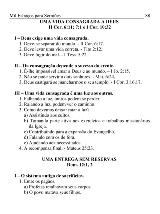 Mil Esboços para Sermões
UMA VIDA CONSAGRADA A DEUS
II Cor. 6:11; 7:1 e I Cor. 10:32
I – Deus exige uma vida consagrada.
1. Deve-se separar do mundo. - II Cor. 6:17.
2. Deve levar uma vida correta. - Tito 2:12.
3. Deve fugir do mal. - I Tess. 5:22.
II – Da consagração depende o sucesso do crente.
1. É-lhe impossível amar a Deus e ao mundo. – I Jo. 2:15.
2. Não se pode servir a dois senhores. - Mat. 6:24.
3. Deus castigará se mancharmos o seu templo. - I Cor. 3:16,17.
III – Uma vida consagrada é uma luz aos outros.
1. Falhando a luz, outros podem se perder.
2. Raiando a luz, podem ver o caminho.
3. Como devemos deixar raiar a luz?
a) Assistindo aos cultos.
b) Tomando parte ativa nos exercícios e trabalhos missionários
da Igreja.
c) Contribuindo para a expansão do Evangelho.
d) Falando com os de fora.
e) Ajudando aos necessitados.
4. A recompensa final. - Mateus 25:23.
UMA ENTREGA SEM RESERVAS
Rom. 12:1, 2
I – O sistema antigo de sacrifícios.
1. Entre os pagãos.
a) Profetas retalhavam seus corpos.
b) O povo matava seus filhos.
88
 