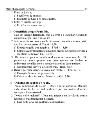 Mil Esboços para Sermões
2. Entre os judeus,
a) Sacrifícios de animais.
b) Exemplo de Saul e os amalequitas.
3. Entre os cristãos de hoje.
a) Penitências, romarias etc.
II – O sacrifício de que Paulo fala.
1. Não um sangue derramado, mas a correr e a trabalhar circulando
em nosso organismo e nosso ser.
2. Não somente os nossos conhecimentos, mas nós mesmos, visto
que Lhe pertencemos - I Cor. 6 :19,20.
a) Ele pede aquilo que adquiriu. - I Ped. 1:18,19.
b) Somos Sua propriedade e devemos prestar-Lhe nosso serviço e
sacrifício de louvor. Ex, : - o boi.
3. Os animais para o sacrifício deviam ser sem mácula. Não
poderemos nunca prestar um bom serviço ao Senhor se
estivermos poluídos com o pecado e as coisas deste mundo.
a) Não podemos servir a dois senhores, - Rom. 6:13.
4. Deus requer um sacrifício vivo e não morto. - II Cor. 12:15.
a) Exemplo de como se gasta a vela.
b) Cristo na alma faz o sacrifício vivo. - Gál. 2:20.
III – O motivo da súplica de Paulo.
1. "Pela compaixão de Deus" - Deus é misericordioso. Deu-nos
vida, alimento, luz, ar, tudo enfim, e por esse motivo devemos
entregar a Ele nosso tudo.
2. "Nosso culto racional" - Deus não requer uma devolução cega e
ignorante, mas inteligente e sincera.
a) Esse culto deve ser conforme as Escrituras.
89
 